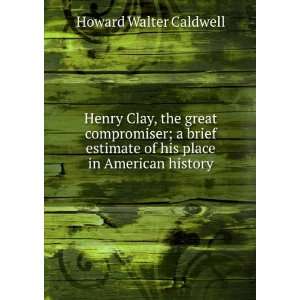  Henry Clay, the great compromiser; a brief estimate of his 